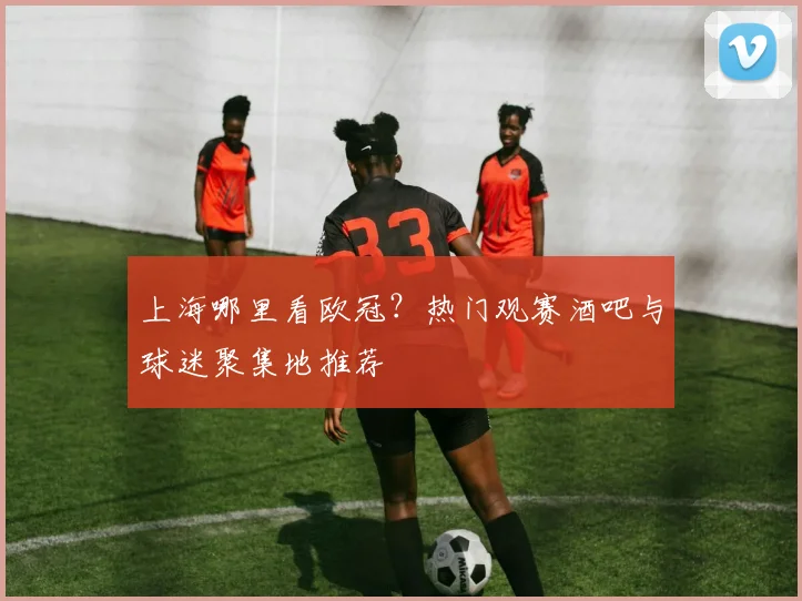 上海哪里看欧冠？热门观赛酒吧与球迷聚集地推荐