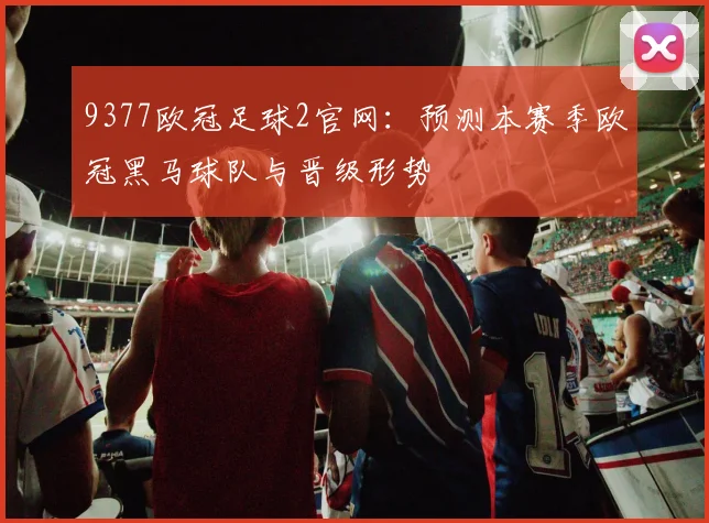 9377欧冠足球2官网：预测本赛季欧冠黑马球队与晋级形势
