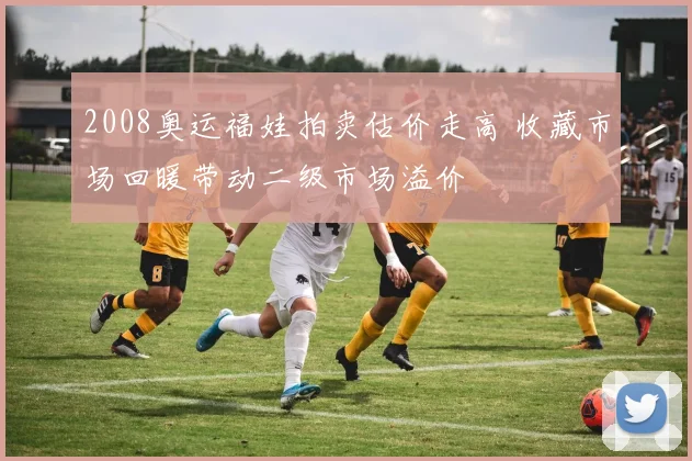 2008奥运福娃拍卖估价走高 收藏市场回暖带动二级市场溢价