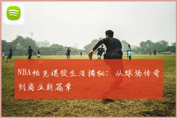 NBA帕克退役生活揭秘：从球场传奇到商业新篇章