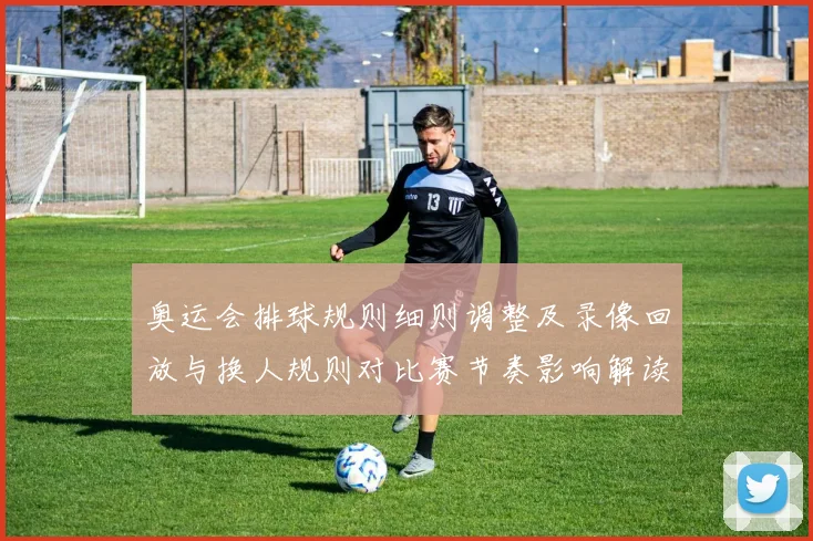 奥运会排球规则细则调整及录像回放与换人规则对比赛节奏影响解读