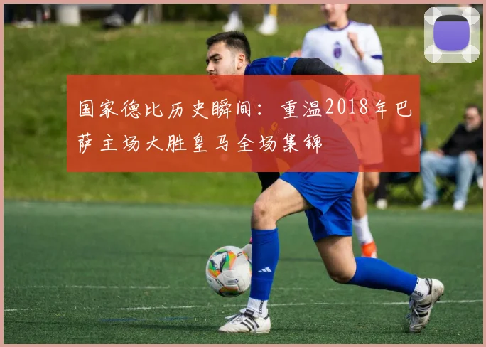 国家德比历史瞬间:重温2018年巴萨主场大胜皇马全场集锦