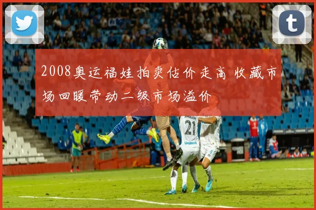 2008奥运福娃拍卖估价走高 收藏市场回暖带动二级市场溢价