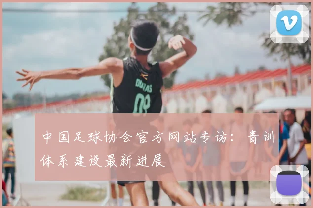 中国足球协会官方网站专访：青训体系建设最新进展