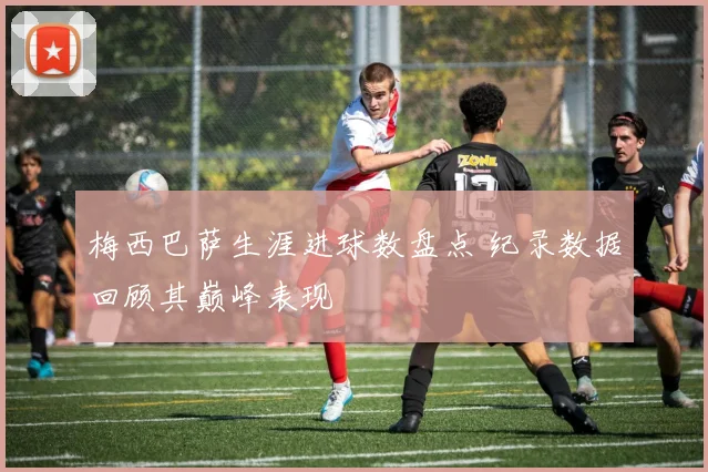 梅西巴萨生涯进球数盘点 纪录数据回顾其巅峰表现