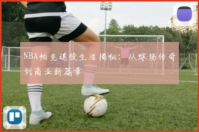 NBA帕克退役生活揭秘：从球场传奇到商业新篇章