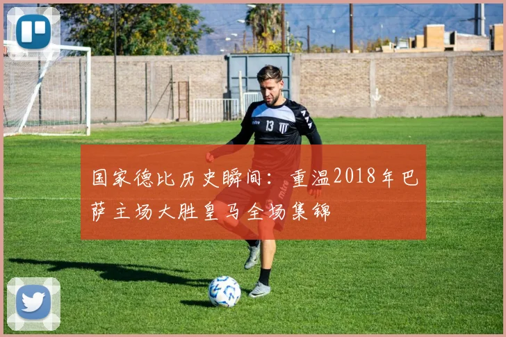 国家德比历史瞬间：重温2018年巴萨主场大胜皇马全场集锦