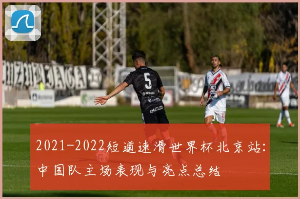 2021-2022短道速滑世界杯北京站：中国队主场表现与亮点总结